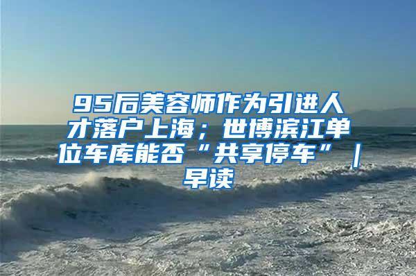 95后美容师作为引进人才落户上海；世博滨江单位车库能否“共享停车”｜早读