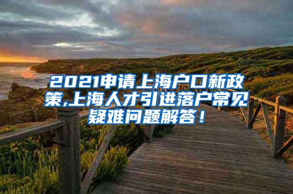 2021申请上海户口新政策,上海人才引进落户常见疑难问题解答！