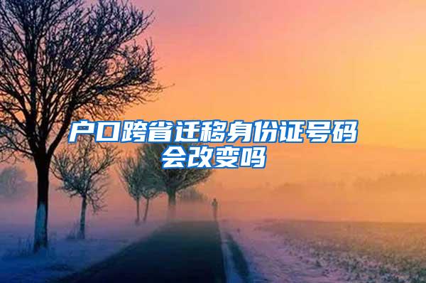 户口跨省迁移身份证号码会改变吗