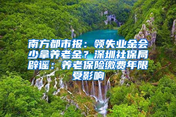 南方都市报：领失业金会少拿养老金？深圳社保局辟谣：养老保险缴费年限受影响