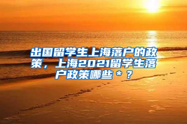 出国留学生上海落户的政策，上海2021留学生落户政策哪些＊？