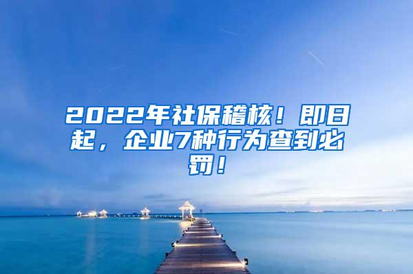 2022年社保稽核！即日起，企业7种行为查到必罚！