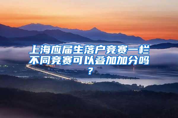 上海应届生落户竞赛一栏不同竞赛可以叠加加分吗？