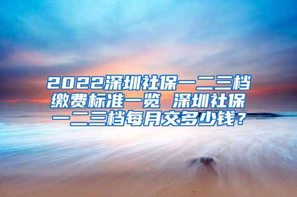 2022深圳社保一二三档缴费标准一览 深圳社保一二三档每月交多少钱？