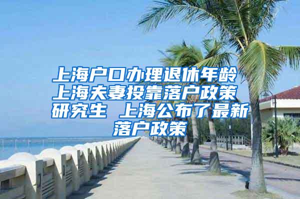 上海户口办理退休年龄 上海夫妻投靠落户政策 研究生 上海公布了最新落户政策