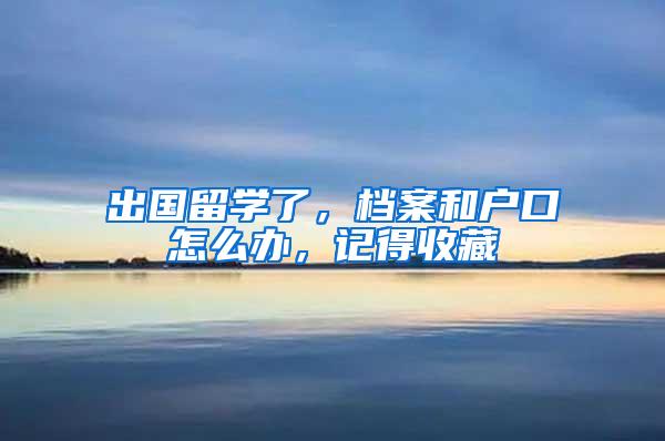 出国留学了，档案和户口怎么办，记得收藏