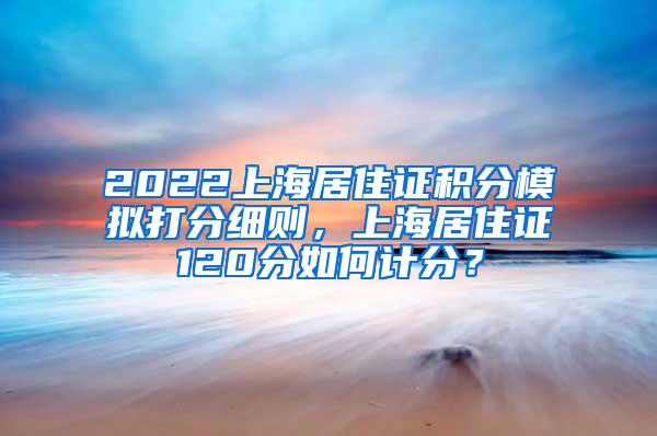 2022上海居住证积分模拟打分细则，上海居住证120分如何计分？