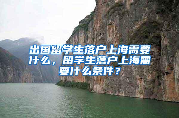 出国留学生落户上海需要什么，留学生落户上海需要什么条件？