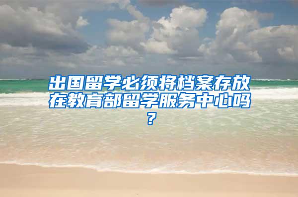 出国留学必须将档案存放在教育部留学服务中心吗？