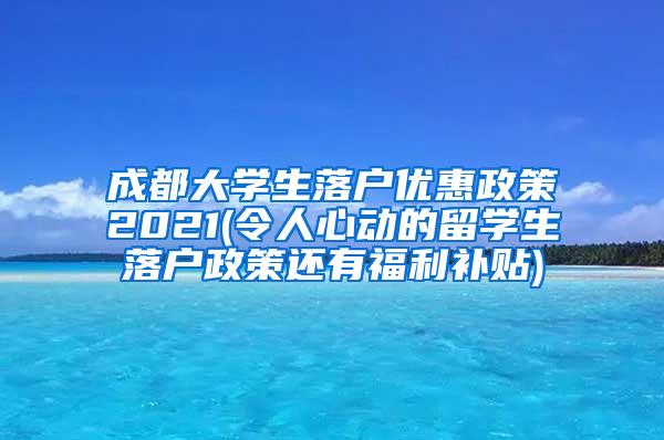 成都大学生落户优惠政策2021(令人心动的留学生落户政策还有福利补贴)