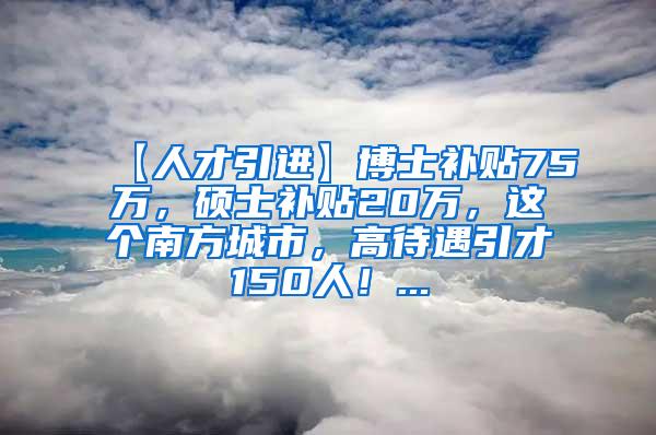 【人才引进】博士补贴75万，硕士补贴20万，这个南方城市，高待遇引才150人！...