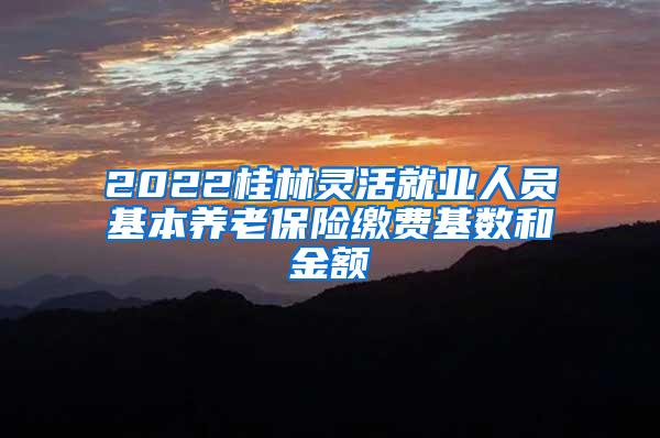 2022桂林灵活就业人员基本养老保险缴费基数和金额