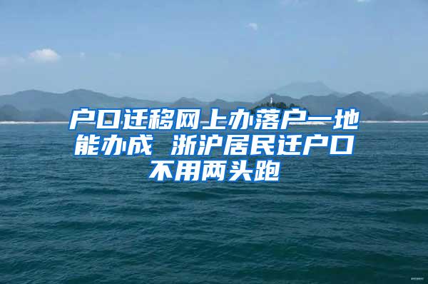 户口迁移网上办落户一地能办成 浙沪居民迁户口不用两头跑