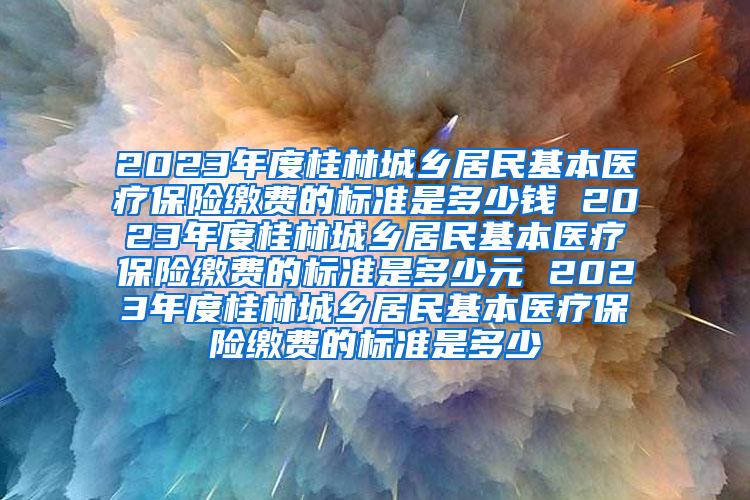 2023年度桂林城乡居民基本医疗保险缴费的标准是多少钱 2023年度桂林城乡居民基本医疗保险缴费的标准是多少元 2023年度桂林城乡居民基本医疗保险缴费的标准是多少