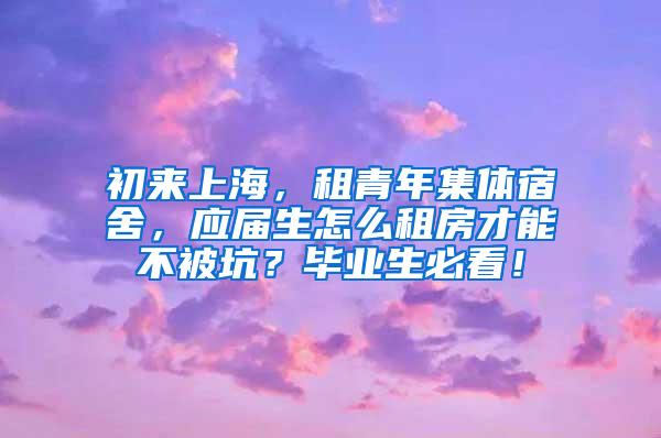 初来上海，租青年集体宿舍，应届生怎么租房才能不被坑？毕业生必看！