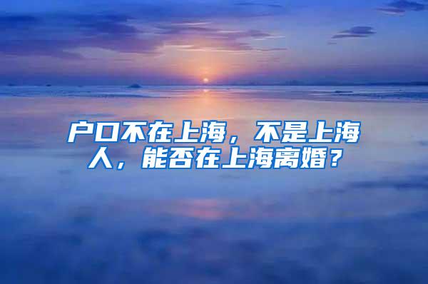 户口不在上海，不是上海人，能否在上海离婚？