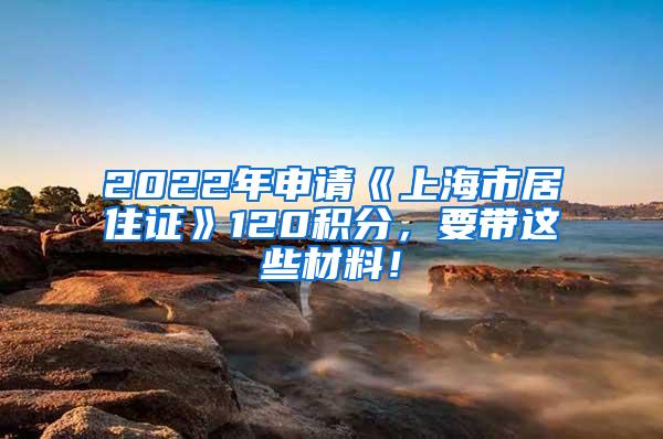 2022年申请《上海市居住证》120积分，要带这些材料！
