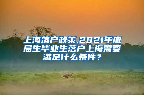 上海落户政策,2021年应届生毕业生落户上海需要满足什么条件？