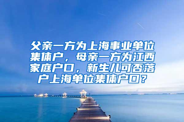 父亲一方为上海事业单位集体户，母亲一方为江西家庭户口，新生儿可否落户上海单位集体户口？