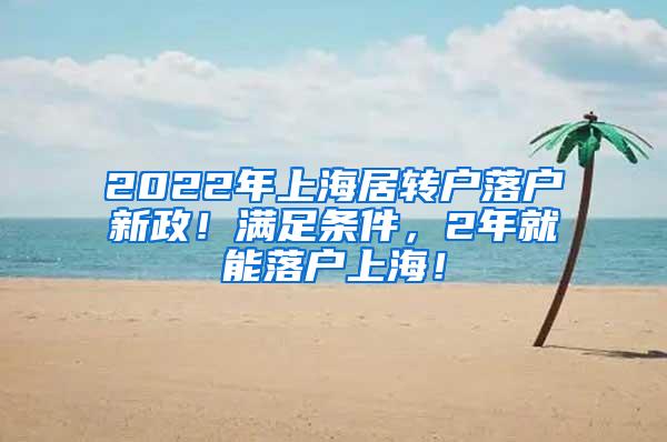 2022年上海居转户落户新政！满足条件，2年就能落户上海！