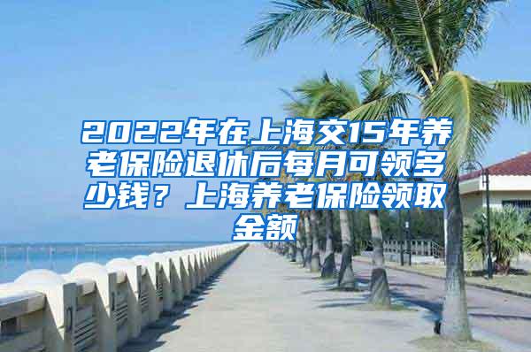 2022年在上海交15年养老保险退休后每月可领多少钱？上海养老保险领取金额