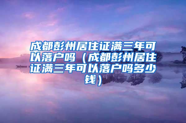 成都彭州居住证满三年可以落户吗（成都彭州居住证满三年可以落户吗多少钱）