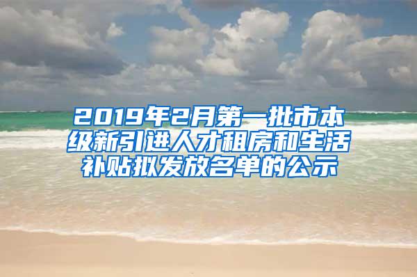 2019年2月第一批市本级新引进人才租房和生活补贴拟发放名单的公示