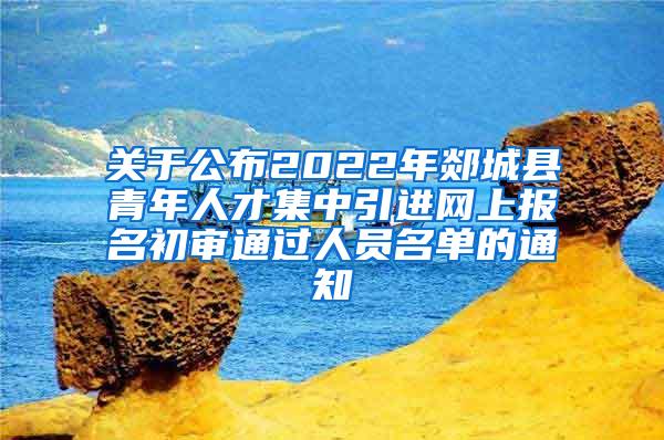 关于公布2022年郯城县青年人才集中引进网上报名初审通过人员名单的通知