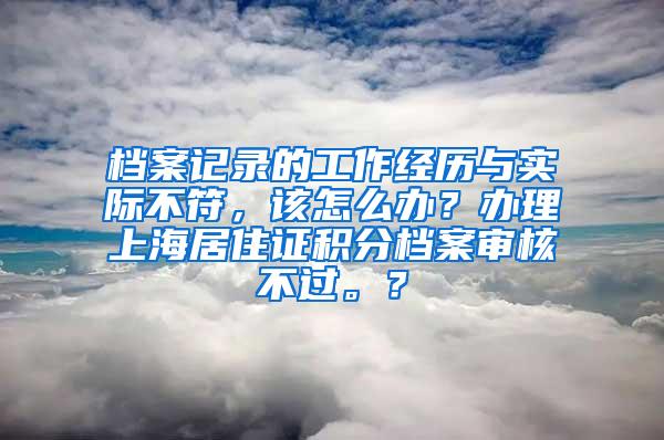 档案记录的工作经历与实际不符，该怎么办？办理上海居住证积分档案审核不过。？