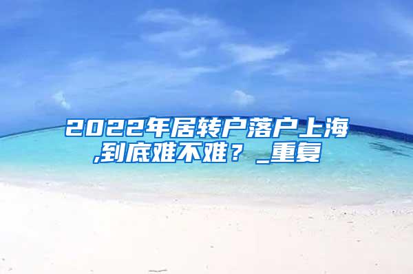2022年居转户落户上海,到底难不难？_重复