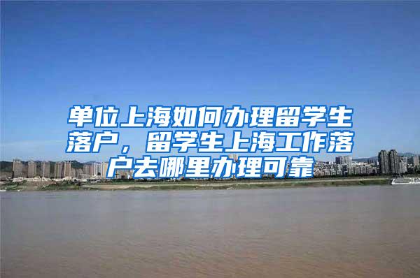 单位上海如何办理留学生落户，留学生上海工作落户去哪里办理可靠