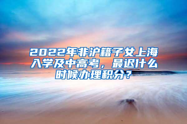 2022年非沪籍子女上海入学及中高考，最迟什么时候办理积分？