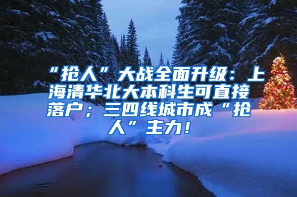 “抢人”大战全面升级：上海清华北大本科生可直接落户；三四线城市成“抢人”主力！