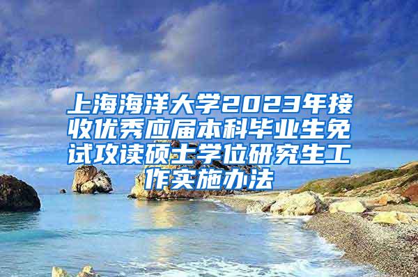 上海海洋大学2023年接收优秀应届本科毕业生免试攻读硕士学位研究生工作实施办法