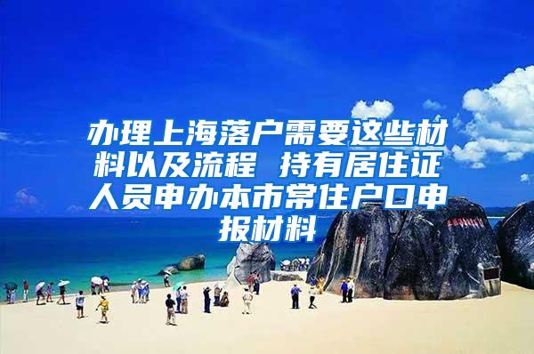 办理上海落户需要这些材料以及流程 持有居住证人员申办本市常住户口申报材料
