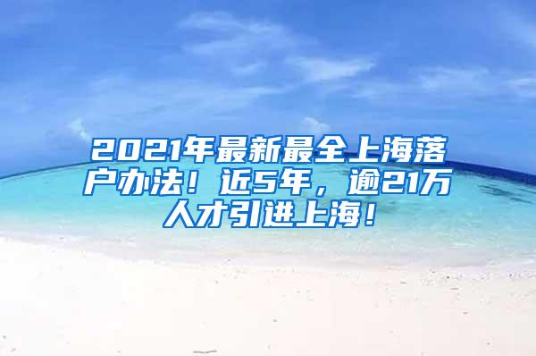 2021年最新最全上海落户办法！近5年，逾21万人才引进上海！