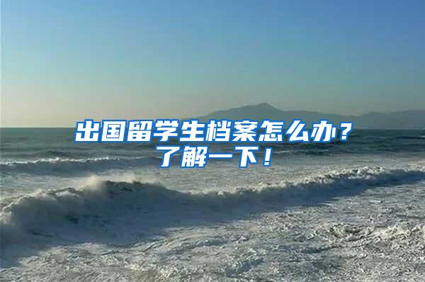 出国留学生档案怎么办？了解一下！