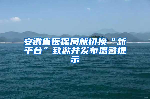 安徽省医保局就切换“新平台”致歉并发布温馨提示
