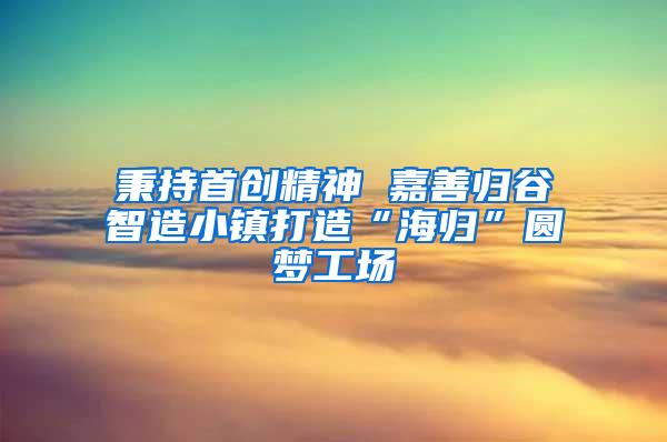 秉持首创精神 嘉善归谷智造小镇打造“海归”圆梦工场