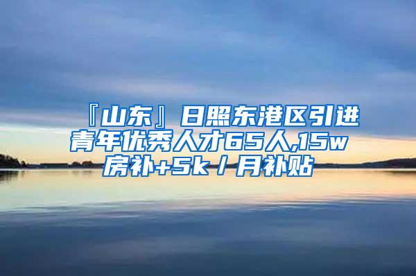 『山东』日照东港区引进青年优秀人才65人,15w房补+5k／月补贴