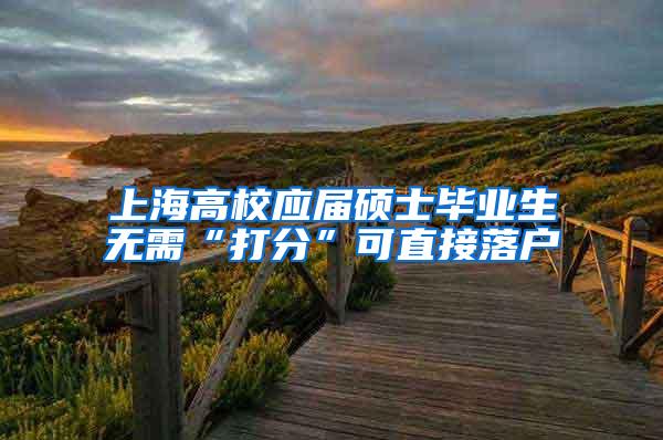 上海高校应届硕士毕业生无需“打分”可直接落户