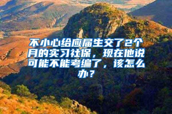 不小心给应届生交了2个月的实习社保，现在他说可能不能考编了，该怎么办？