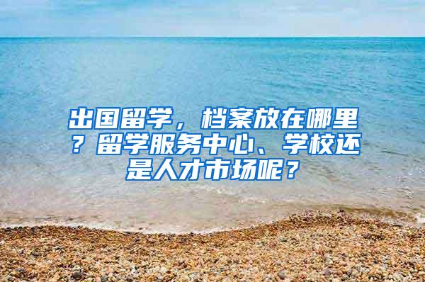 出国留学，档案放在哪里？留学服务中心、学校还是人才市场呢？