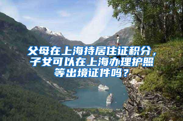 父母在上海持居住证积分，子女可以在上海办理护照等出境证件吗？