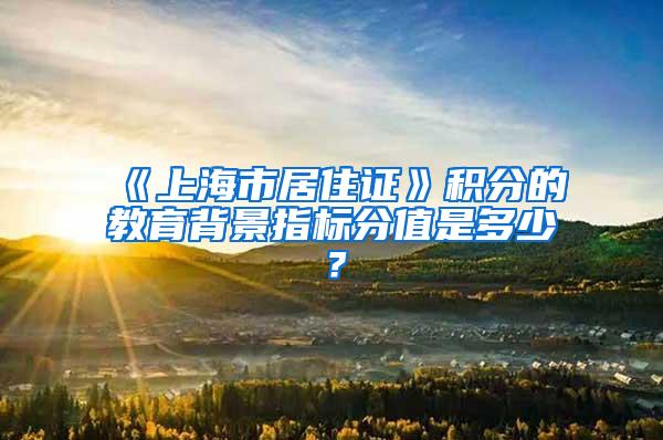 《上海市居住证》积分的教育背景指标分值是多少？