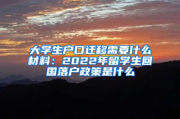 大学生户口迁移需要什么材料：2022年留学生回国落户政策是什么