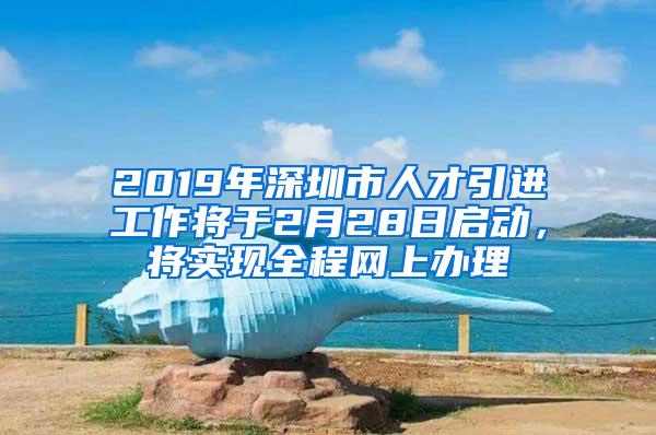 2019年深圳市人才引进工作将于2月28日启动，将实现全程网上办理