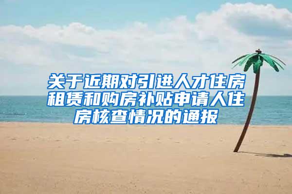 关于近期对引进人才住房租赁和购房补贴申请人住房核查情况的通报