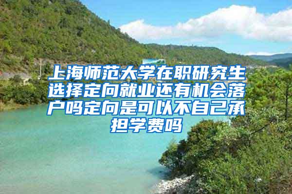 上海师范大学在职研究生选择定向就业还有机会落户吗定向是可以不自己承担学费吗