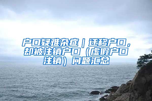 户口疑难杂症｜迁移户口，却被注销户口（虚假户口注销）问题汇总